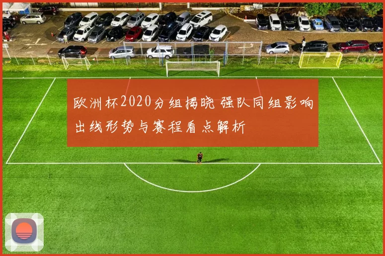 欧洲杯2020分组揭晓 强队同组影响出线形势与赛程看点解析