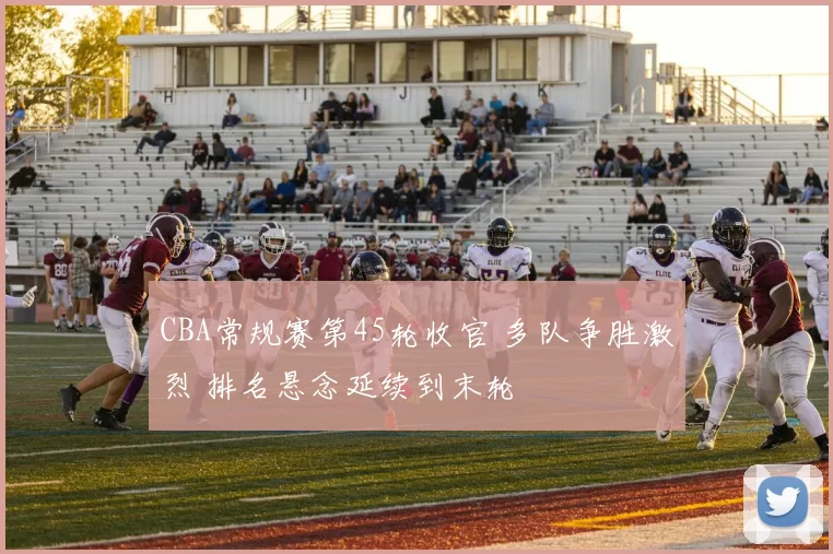 CBA常规赛第45轮收官 多队争胜激烈 排名悬念延续到末轮