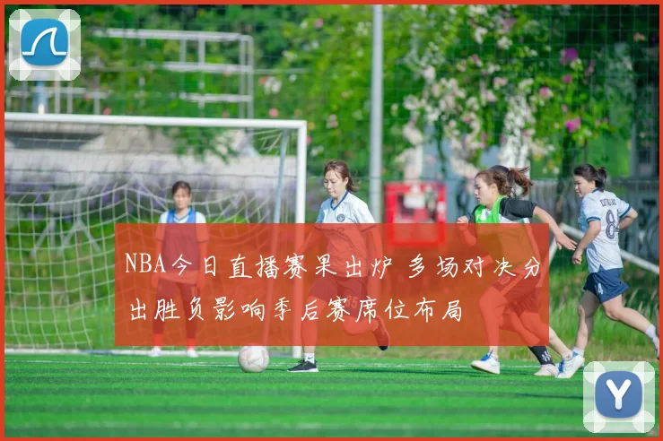 NBA今日直播赛果出炉 多场对决分出胜负影响季后赛席位布局