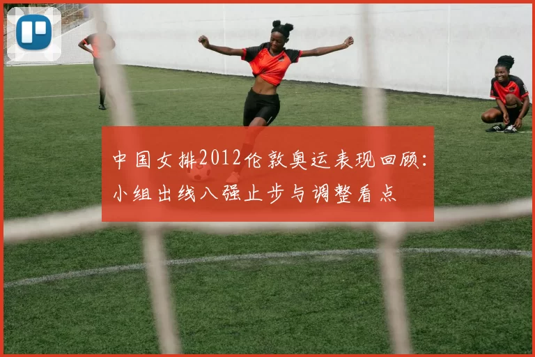 中国女排2012伦敦奥运表现回顾：小组出线八强止步与调整看点