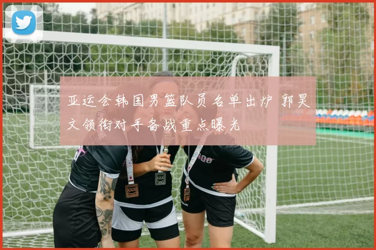 亚运会韩国男篮队员名单出炉 郭昊文领衔对手备战重点曝光