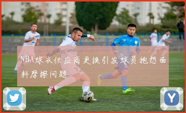 NBA球衣供应商更换引发球员抱怨面料摩擦问题