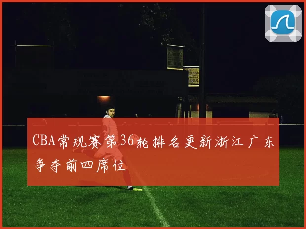 CBA常规赛第36轮排名更新浙江广东争夺前四席位