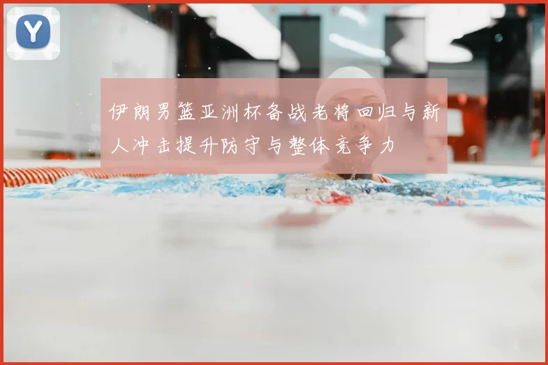 伊朗男篮亚洲杯备战老将回归与新人冲击提升防守与整体竞争力