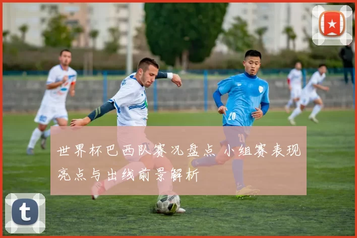 世界杯巴西队赛况盘点 小组赛表现亮点与出线前景解析