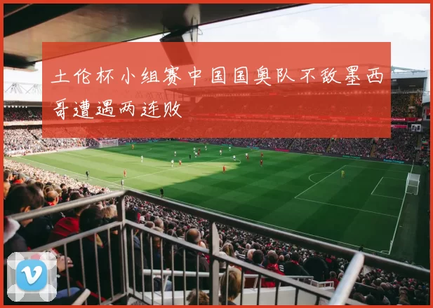 土伦杯小组赛中国国奥队不敌墨西哥遭遇两连败