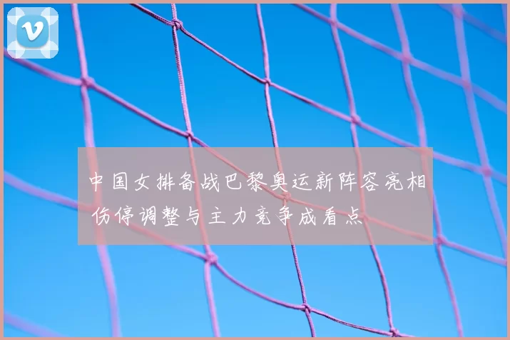 中国女排备战巴黎奥运新阵容亮相 伤停调整与主力竞争成看点