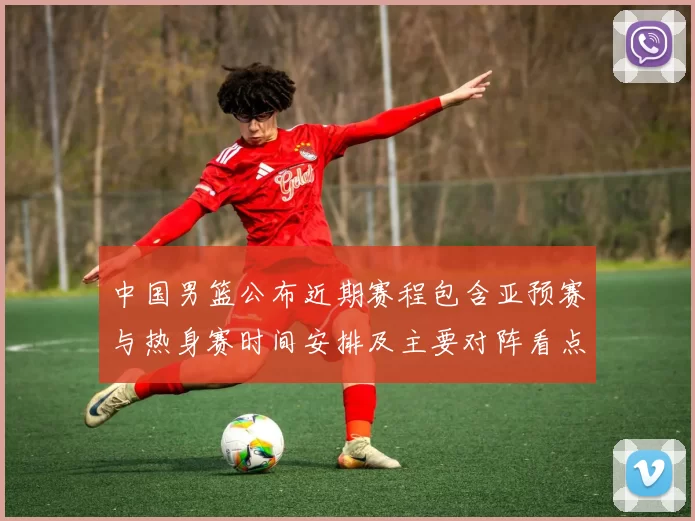 中国男篮公布近期赛程包含亚预赛与热身赛时间安排及主要对阵看点