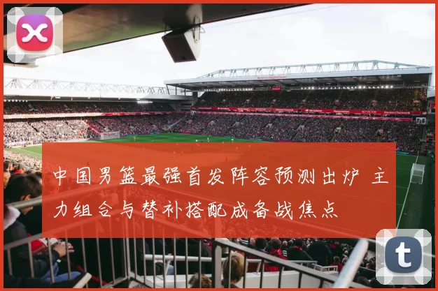 中国男篮最强首发阵容预测出炉 主力组合与替补搭配成备战焦点