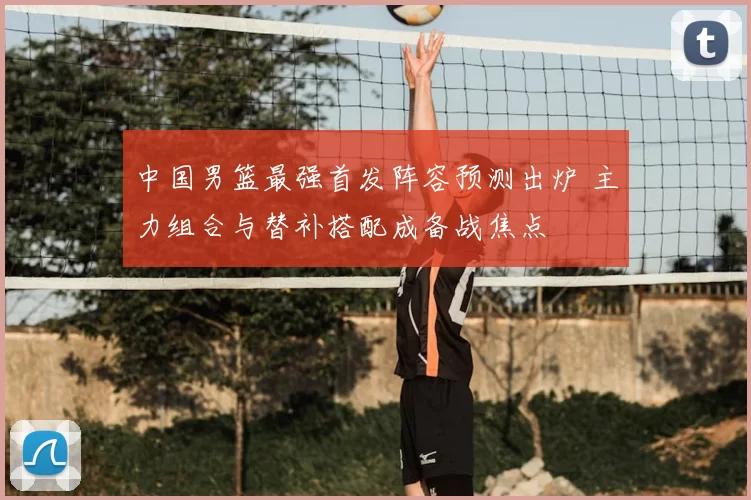 中国男篮最强首发阵容预测出炉 主力组合与替补搭配成备战焦点