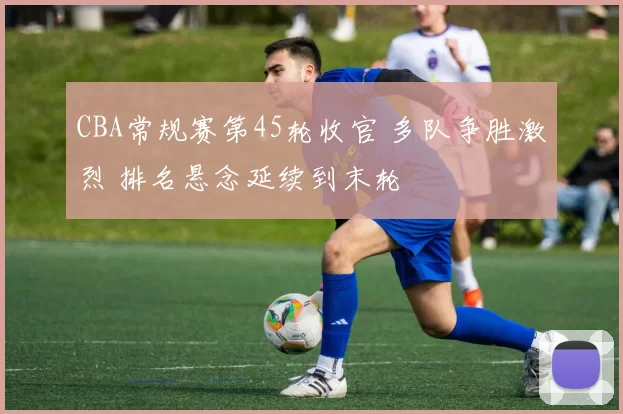 CBA常规赛第45轮收官 多队争胜激烈 排名悬念延续到末轮