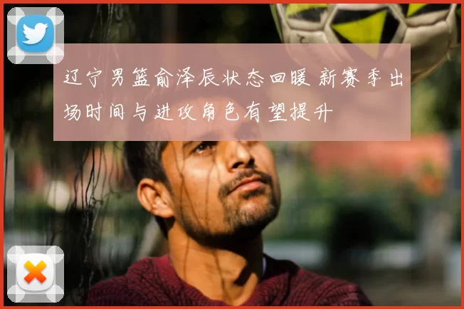 辽宁男篮俞泽辰状态回暖 新赛季出场时间与进攻角色有望提升