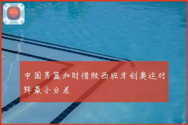 中国男篮加时惜败西班牙创奥运对阵最小分差