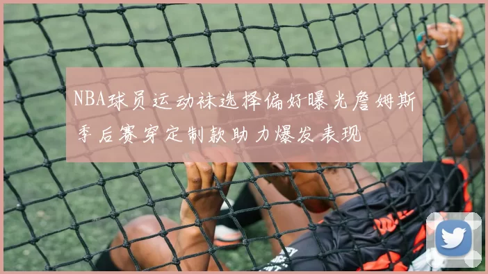 NBA球员运动袜选择偏好曝光詹姆斯季后赛穿定制款助力爆发表现