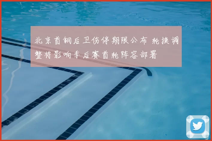 北京首钢后卫伤停期限公布 轮换调整将影响季后赛首轮阵容部署