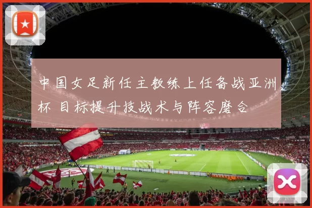 中国女足新任主教练上任备战亚洲杯 目标提升技战术与阵容磨合