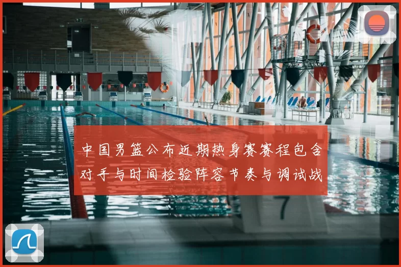 中国男篮公布近期热身赛赛程包含对手与时间检验阵容节奏与调试战术