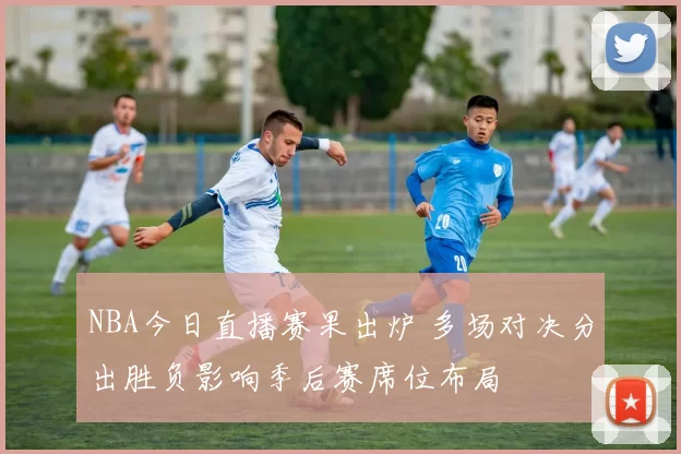 NBA今日直播赛果出炉 多场对决分出胜负影响季后赛席位布局