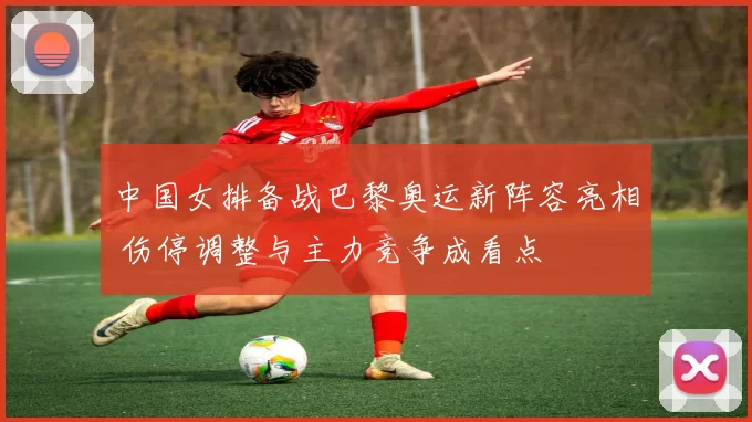 中国女排备战巴黎奥运新阵容亮相 伤停调整与主力竞争成看点