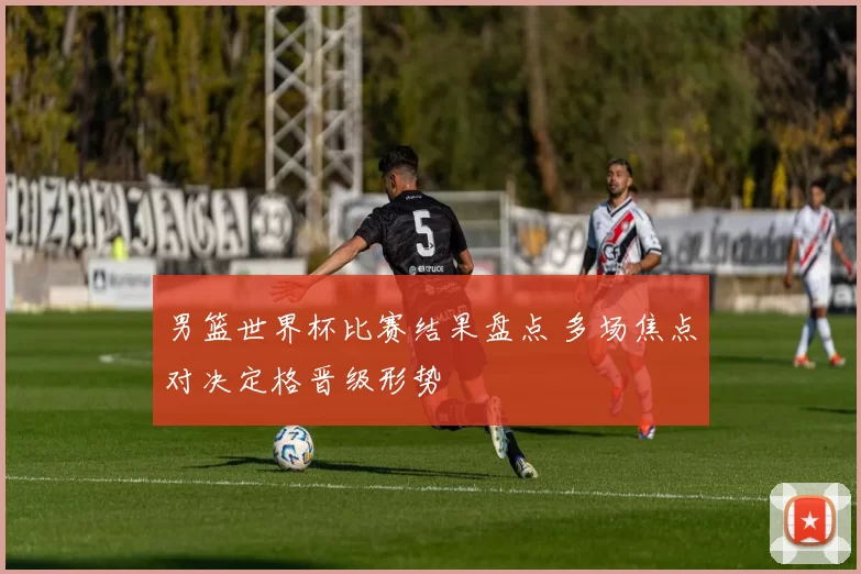 男篮世界杯比赛结果盘点 多场焦点对决定格晋级形势