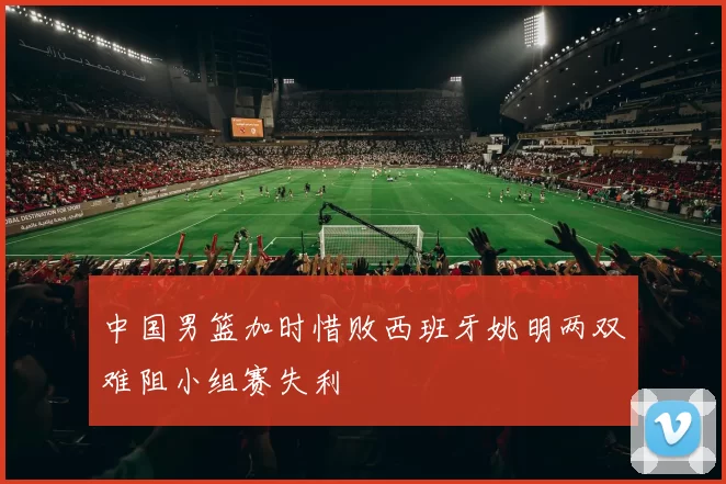 中国男篮加时惜败西班牙姚明两双难阻小组赛失利