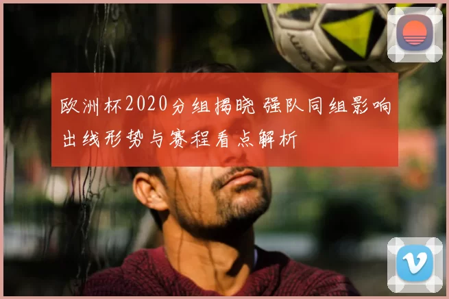 欧洲杯2020分组揭晓 强队同组影响出线形势与赛程看点解析