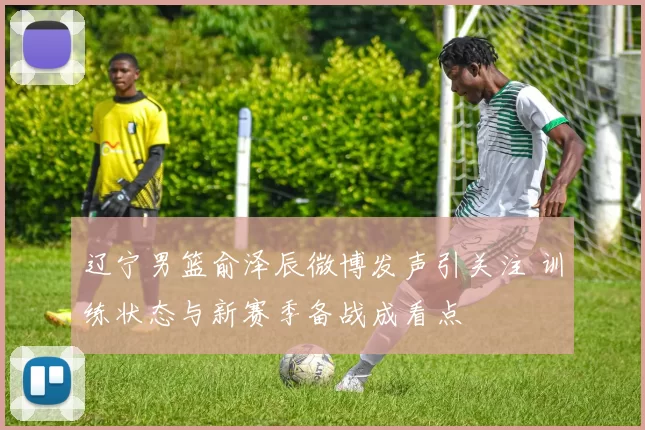 辽宁男篮俞泽辰微博发声引关注 训练状态与新赛季备战成看点