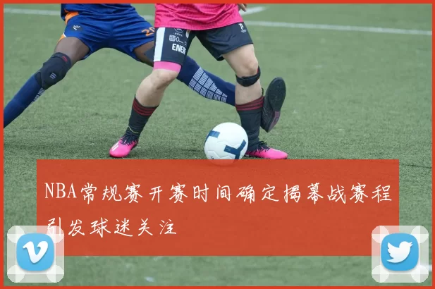 NBA常规赛开赛时间确定揭幕战赛程引发球迷关注