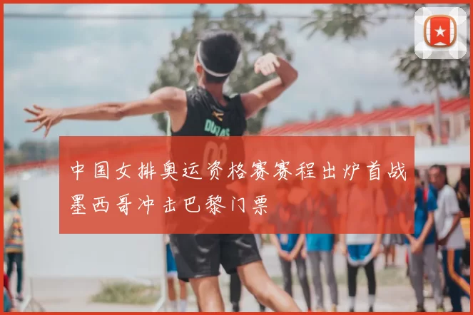 中国女排奥运资格赛赛程出炉首战墨西哥冲击巴黎门票