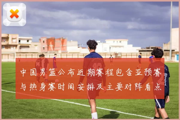 中国男篮公布近期赛程包含亚预赛与热身赛时间安排及主要对阵看点