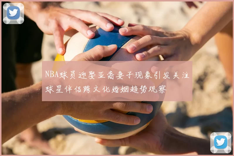 NBA球员迎娶亚裔妻子现象引发关注球星伴侣跨文化婚姻趋势观察