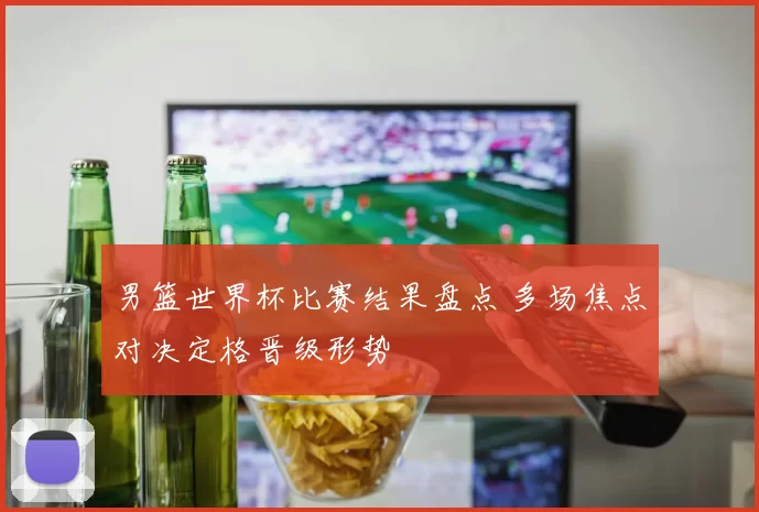 男篮世界杯比赛结果盘点 多场焦点对决定格晋级形势