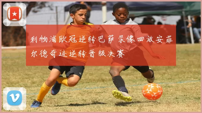 利物浦欧冠逆转巴萨录像回放安菲尔德奇迹逆转晋级决赛