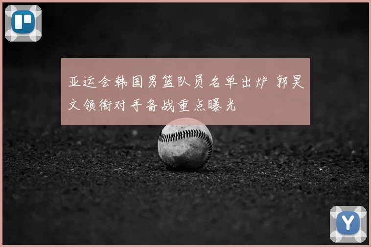 亚运会韩国男篮队员名单出炉 郭昊文领衔对手备战重点曝光