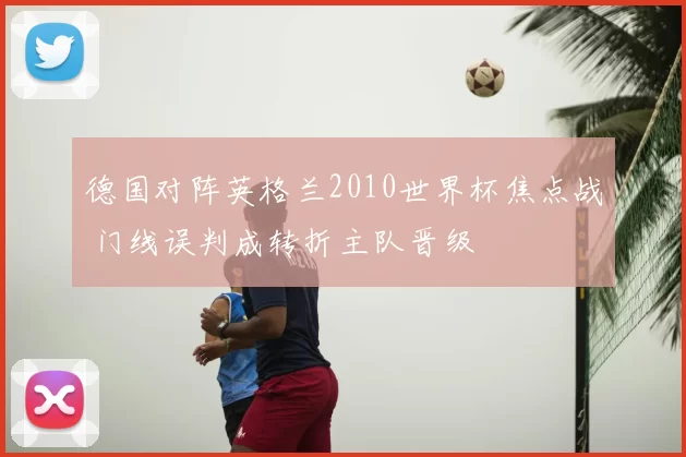 德国对阵英格兰2010世界杯焦点战 门线误判成转折主队晋级