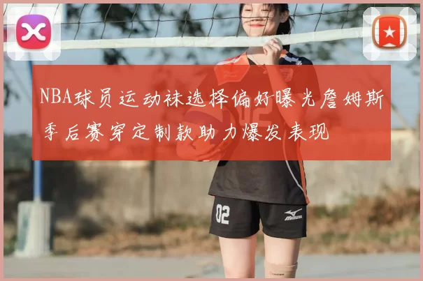 NBA球员运动袜选择偏好曝光詹姆斯季后赛穿定制款助力爆发表现