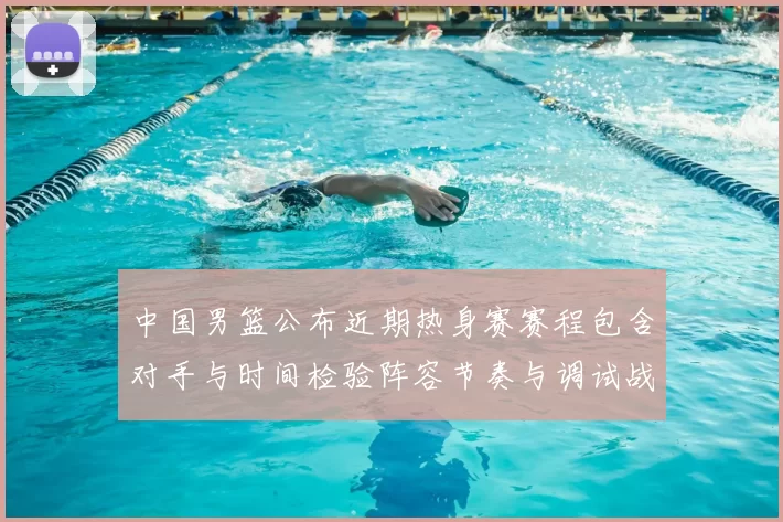 中国男篮公布近期热身赛赛程包含对手与时间检验阵容节奏与调试战术