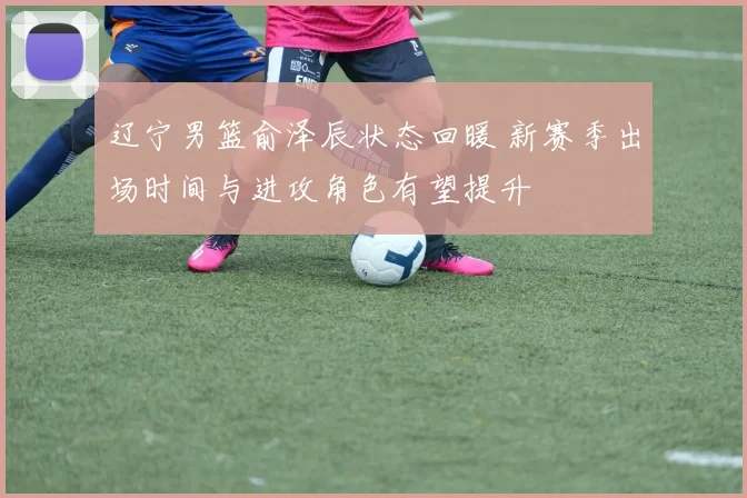 辽宁男篮俞泽辰状态回暖 新赛季出场时间与进攻角色有望提升