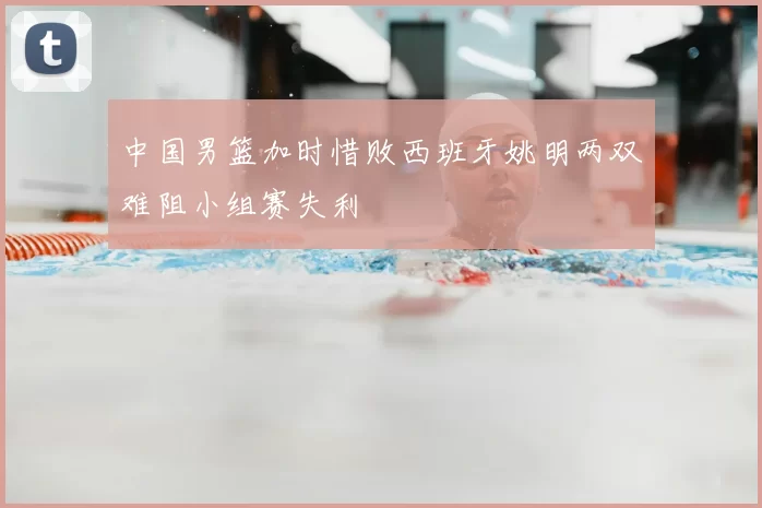 中国男篮加时惜败西班牙姚明两双难阻小组赛失利