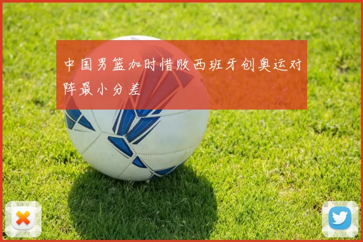 中国男篮加时惜败西班牙创奥运对阵最小分差