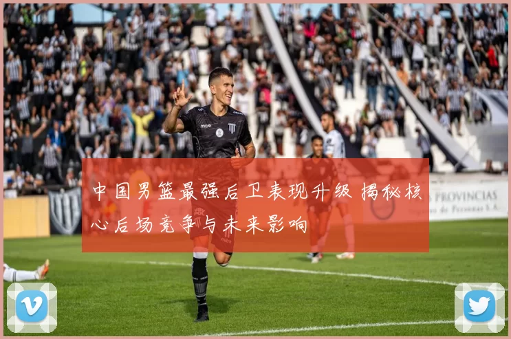 中国男篮最强后卫表现升级 揭秘核心后场竞争与未来影响