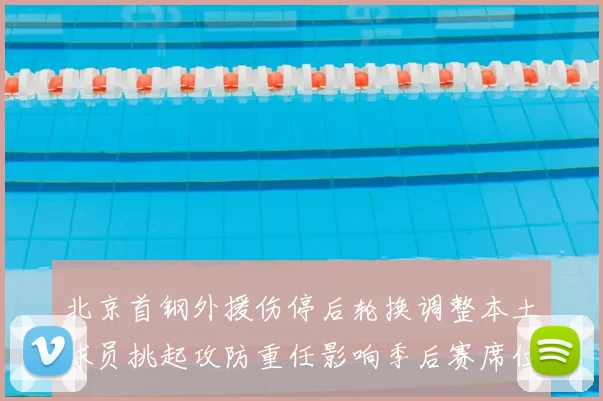 北京首钢外援伤停后轮换调整本土球员挑起攻防重任影响季后赛席位