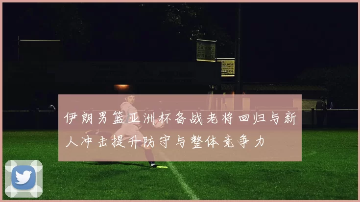 伊朗男篮亚洲杯备战老将回归与新人冲击提升防守与整体竞争力