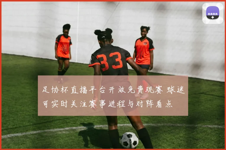 足协杯直播平台开放免费观赛 球迷可实时关注赛事进程与对阵看点
