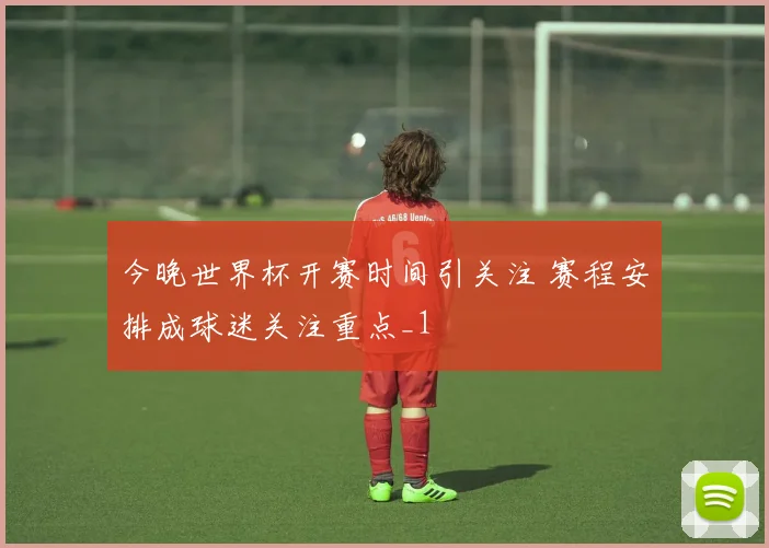 今晚世界杯开赛时间引关注 赛程安排成球迷关注重点_1