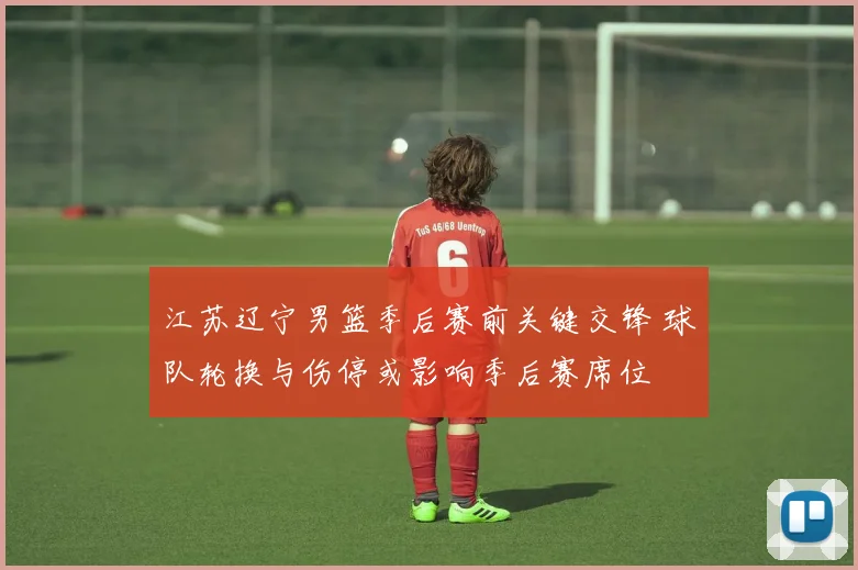 江苏辽宁男篮季后赛前关键交锋 球队轮换与伤停或影响季后赛席位