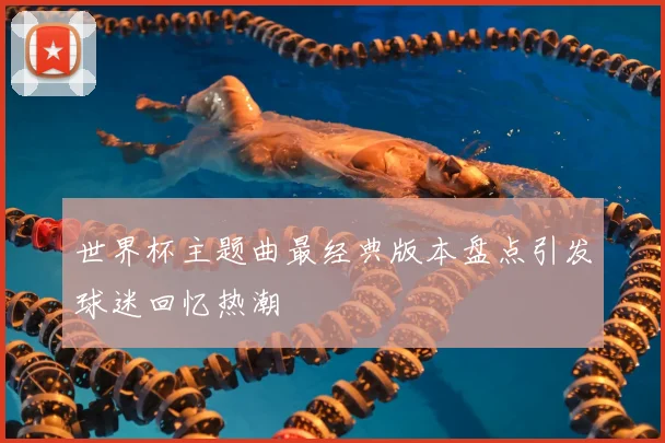 世界杯主题曲最经典版本盘点引发球迷回忆热潮