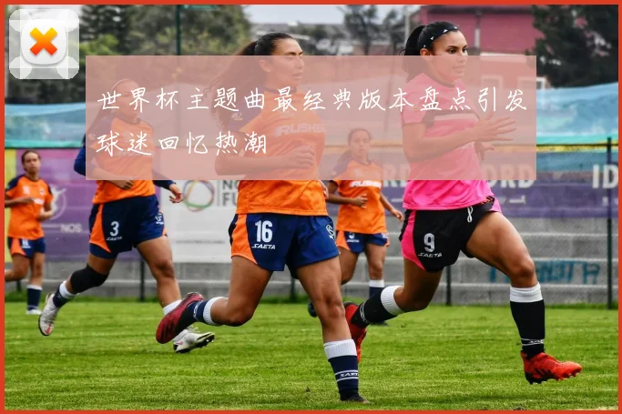 世界杯主题曲最经典版本盘点引发球迷回忆热潮