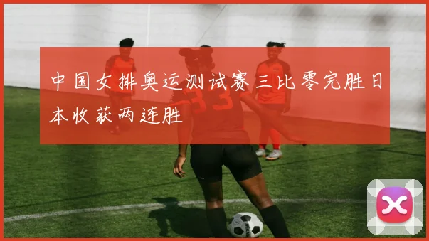 中国女排奥运测试赛三比零完胜日本收获两连胜