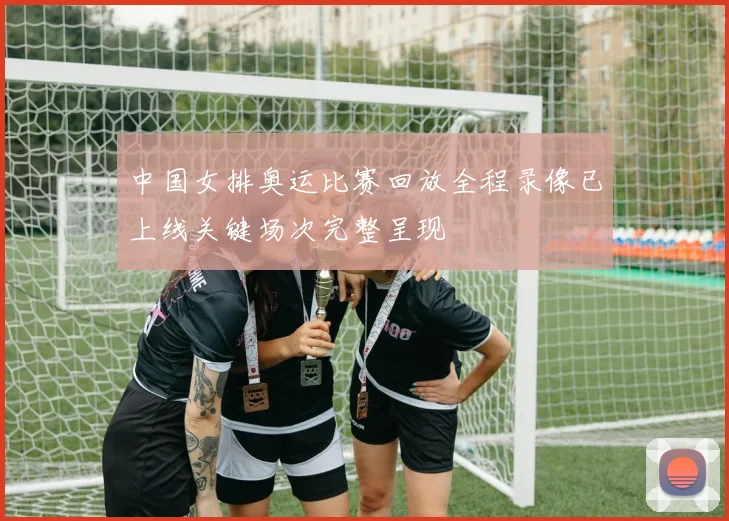 中国女排奥运比赛回放全程录像已上线关键场次完整呈现